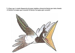 ? A Pega, que é a maior linguareira da mata, badalou o desejo do Ouriço por toda a banda:
- O Ouriço Carrapiço quer caracóis! O Ouriço Carrapiço quer caracóis!
 