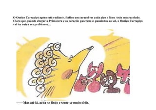 O Ouriço Carrapiço agora está radiante. Enfiou um caracol em cada pico e ficou todo encaracolado.
Claro que quando chegar a Primavera e os caracóis puserem os pauzinhos ao sol, o Ouriço Carrapiço
vai ter outra vez problemas…




       Mas até lá, acha-se lindo e sente-se muito feliz.
 