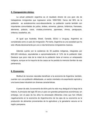5. Composición étnica:

       La actual población argentina es el resultado directo de una gran ola de
trabajadores inmigrantes que ingresaron entre 1850/1950. Cerca del 90% de la
población   se autodenomina euro-descendiente. La población cuenta también con
importantes comunidades de judíos, árabes, armenios, gitanos, británicos, franceses,
alemanes, polacos, rusos, croatas,ucranianos, japoneses, chinos, paraguayos,
chilenos, brasileños, etc.


       Al igual que Australia, Brasil, Canadá, EEUU o Uruguay, Argentina es
considerada como un país de inmigración. Por tanto, Argentina es una sociedad que ha
sido influida decisivamente por uno o más fenómenos inmigratorios masivos.


       Además cuenta con la existencia de 35 pueblos indígenas, integrados por
600.329 individuos, equivalentes a aproximadamente el 1,6% de la población total.
Destacar que poco más de la mitad de la población tiene al menos un antepasado
indígena, aunque en la mayoría de los casos se ha perdido la memoria familiar de esa
pertenencia.



6. Economía:

       Multitud de recursos naturales benefician a la economía de Argentina; también,
cuentan con una población alfabetizada, un sector orientado a la exportación agrícola y
una buena base industrial con diversas características.


       A pesar de esto, la economía de dicho país ha sido muy desigual a lo largo de la
historia. A principios del siglo XX era un país con grandes perspectivas económicas; sin
embargo, con el paso de los años ha atravesado diferentes crisis que han influido
negativamente en la economía de Argentina.Uno de los ejes de su economía es la
producción de alimentos provenientes de la agricultura y la ganadería vacuna en la
región pampeana.



                                          11
 
