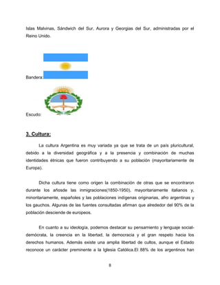 Islas Malvinas, Sándwich del Sur, Aurora y Georgias del Sur, administradas por el
Reino Unido.




Bandera:




Escudo:



3. Cultura:

      La cultura Argentina es muy variada ya que se trata de un país pluricultural,
debido a la diversidad geográfica y a la presencia y combinación de muchas
identidades étnicas que fueron contribuyendo a su población (mayoritariamente de
Europa).


      Dicha cultura tiene como origen la combinación de otras que se encontraron
durante los añosde las inmigraciones(1850-1950), mayoritariamente italianos y,
minoritariamente, españoles y las poblaciones indígenas originarias, afro argentinas y
los gauchos. Algunas de las fuentes consultadas afirman que alrededor del 90% de la
población desciende de europeos.


      En cuanto a su ideología, podemos destacar su pensamiento y lenguaje social-
demócrata, la creencia en la libertad, la democracia y el gran respeto hacia los
derechos humanos. Además existe una amplia libertad de cultos, aunque el Estado
reconoce un carácter preminente a la Iglesia Católica.El 88% de los argentinos han


                                          8
 