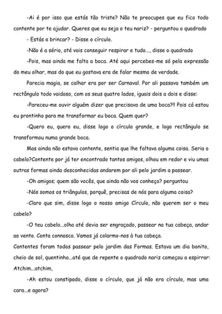 -Ai é por isso que estás tão triste? Não te preocupes que eu fico todo

contente por te ajudar. Queres que eu seja o teu nariz? - perguntou o quadrado

     - Estás a brincar? - Disse o círculo.

     -Não é a sério, até vais conseguir respirar e tudo..., disse o quadrado

     -Pois, mas ainda me falta a boca. Até aqui percebes-me só pela expressão

do meu olhar, mas do que eu gostava era de falar mesmo de verdade.

     Parecia magia, se calhar era por ser Carnaval. Por ali passava também um

rectângulo todo vaidoso, com os seus quatro lados, iguais dois a dois e disse:

     -Pareceu-me ouvir alguém dizer que precisava de uma boca?!! Pois cá estou

eu prontinho para me transformar eu boca. Quem quer?

     -Quero eu, quero eu, disse logo o círculo grande, e logo rectângulo se

transformou numa grande boca.

     Mas ainda não estava contente, sentia que lhe faltava alguma coisa. Seria o

cabelo?Contente por já ter encontrado tantos amigos, olhou em redor e viu umas

outras formas ainda desconhecidas andarem por ali pelo jardim a passear.

     -Oh amigos; quem são vocês, que ainda não vos conheço? perguntou

     -Nós somos os triângulos, porquê, precisas de nós para alguma coisa?

     -Claro que sim, disse logo o nosso amigo Círculo, não querem ser o meu

cabelo?

     -O teu cabelo...olha até devia ser engraçado, passear na tua cabeça, andar

ao vento. Conta connosco. Vamos já colarmo-nos à tua cabeça.

Contentes foram todos passear pelo jardim das Formas. Estava um dia bonito,

cheio de sol, quentinho...até que de repente o quadrado nariz começou a espirrar:

Atchim...atchim,

     -Ah estou constipado, disse o círculo, que já não era círculo, mas uma

cara...e agora?
 