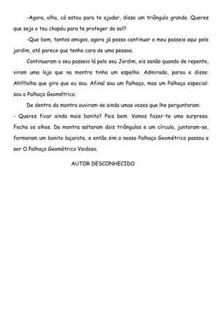 -Agora, olha, cá estou para te ajudar, disse um triângulo grande. Queres

que seja o teu chapéu para te proteger do sol?

     -Que bom, tantos amigos, agora já posso continuar o meu passeio aqui pelo

jardim, até parece que tenho cara de uma pessoa.

     Continuaram o seu passeio lá pelo seu Jardim, eis senão quando de repente,

viram uma loja que na montra tinha um espelho. Admirado, parou e disse:

Ah!!!!!olha que giro que eu sou. Afinal sou um Palhaço, mas um Palhaço especial:

sou o Palhaço Geométrico.

     De dentro da montra ouviram-se ainda umas vozes que lhe perguntaram:

- Queres ficar ainda mais bonito? Pois bem. Vamos fazer-te uma surpresa.

Fecha os olhos. Da montra saltaram dois triângulos e um círculo, juntaram-se,

formaram um bonito laçarote, e então sim o nosso Palhaço Geométrico passou a

ser O Palhaço Geométrico Vaidoso.

                       AUTOR DESCONHECIDO
 