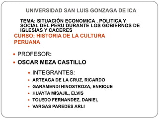 UNIVERSIDAD SAN LUIS GONZAGA DE ICA
  TEMA: SITUACIÓN ECONOMICA , POLITICA Y
  SOCIAL DEL PERU DURANTE LOS GOBIERNOS DE
  IGLESIAS Y CACERES
CURSO: HISTORIA DE LA CULTURA
PERUANA

 PROFESOR:
 OSCAR MEZA CASTILLO

     INTEGRANTES:
     ARTEAGA DE LA CRUZ, RICARDO
     GARAMENDI HINOSTROZA, ENRIQUE
     HUAYTA MISAJIL, ELVIS
     TOLEDO FERNANDEZ, DANIEL
     VARGAS PAREDES ARLI
 