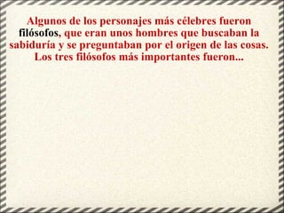 Algunos de los personajes más célebres fueron  filósofos , que eran unos hombres que buscaban la sabiduría y se preguntaban por el origen de las cosas. Los tres filósofos más importantes fueron... 