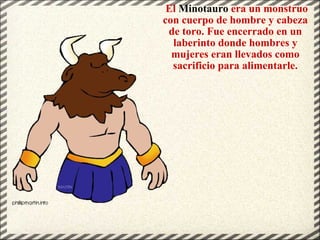   El  Minotauro  era un monstruo con cuerpo de hombre y cabeza de toro. Fue encerrado en un laberinto donde hombres y mujeres eran llevados como sacrificio para alimentarle. 