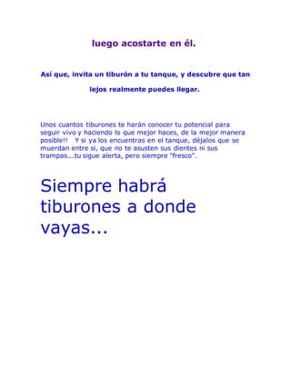 luego acostarte en él.
Así que, invita un tiburón a tu tanque, y descubre que tan
lejos realmente puedes llegar.
Unos cuantos tiburones te harán conocer tu potencial para
seguir vivo y haciendo lo que mejor haces, de la mejor manera
posible!! Y si ya los encuentras en el tanque, déjalos que se
muerdan entre si, que no te asusten sus dientes ni sus
trampas...tu sigue alerta, pero siempre "fresco".
Siempre habrá
tiburones a donde
vayas...
 