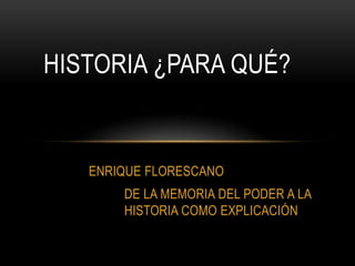 HISTORIA ¿PARA QUÉ?


   ENRIQUE FLORESCANO
       DE LA MEMORIA DEL PODER A LA
       HISTORIA COMO EXPLICACIÓN
 