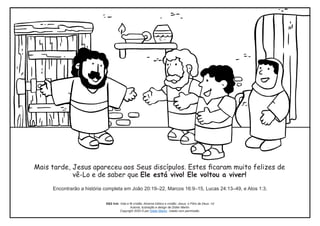 Mais tarde, Jesus apareceu aos Seus discípulos. Estes ficaram muito felizes de
vê-Lo e de saber que Ele está vivo! Ele voltou a viver!
Encontrarão a história completa em João 20:19–22, Marcos 16:9–15, Lucas 24:13–49, e Atos 1:3.
S&S link: Vida e fé cristãs: Alicerce bíblico e cristão: Jesus, o Filho de Deus -1d
Autoria, ilustração e design de Didier Martin.
Copyright 2020 © por Didier Martin. Usado com permissão.
 
