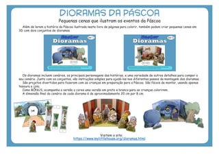 DIORAMAS DA PÁSCOA
Pequenas cenas que ilustram os eventos da Páscoa
Além de lerem a história da Páscoa ilustrada neste livro de páginas para colorir, também podem criar pequenas cenas em
3D com dois conjuntos de dioramas.
Os dioramas incluem cenários, os principais personagens das histórias, e uma variedade de outros detalhes para compor o
seu cenário. Junto com os conjuntos, vão instruções simples para ajudá-los nos diferentes passos da montagem dos dioramas.
São projetos divertidos para fazerem com as crianças em preparação para a Páscoa. São fáceis de montar, usando apenas
tesoura e cola.
Como BÔNUS, acompanha a versão a cores uma versão em preto e branco para as crianças colorirem.
A dimensão final do cenário de cada diorama é de aproximadamente 20 cm por 8 cm.
Visitem o site:
https://www.mylittlehouse.org/dioramas.html.
 