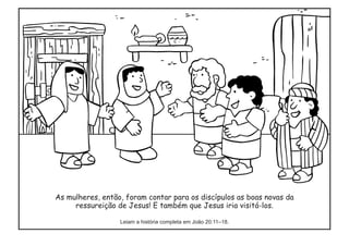As mulheres, então, foram contar para os discípulos as boas novas da
ressureição de Jesus! E também que Jesus iria visitá-los.
Leiam a história completa em João 20:11–18.
 