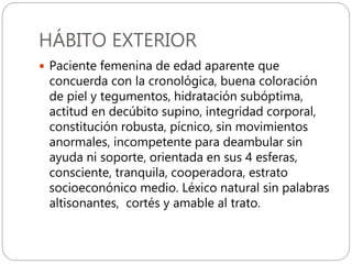 HÁBITO EXTERIOR
 Paciente femenina de edad aparente que
concuerda con la cronológica, buena coloración
de piel y tegumentos, hidratación subóptima,
actitud en decúbito supino, integridad corporal,
constitución robusta, pícnico, sin movimientos
anormales, incompetente para deambular sin
ayuda ni soporte, orientada en sus 4 esferas,
consciente, tranquila, cooperadora, estrato
socioeconónico medio. Léxico natural sin palabras
altisonantes, cortés y amable al trato.
 