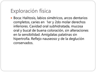 Exploración física
 Boca: Halitosis, labios simétricos, arcos dentarios
completos, caries en 1er y 2do molar derechos
inferiores. Cavidad oral subhidratada, mucosa
oral y bucal de buena coloración, sin alteraciones
en la sensibilidad. Amígdalas palatinas sin
hipertrofia. Reflejo nauseoso y de la deglución
conservados.
 