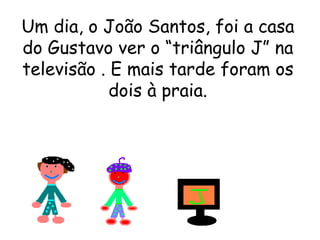 Um dia, o João Santos, foi a casa do Gustavo ver o “triângulo J” na televisão . E mais tarde foram os dois à praia. 