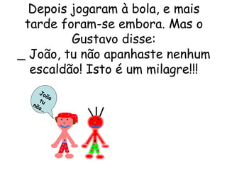 Depois jogaram à bola, e mais tarde foram-se embora. Mas o Gustavo disse: _ João, tu não apanhaste nenhum escaldão! Isto é um milagre!!! João tu não… 