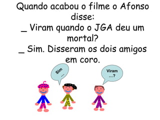 Quando acabou o filme o Afonso disse: _ Viram quando o JGA deu um mortal? _ Sim. Disseram os dois amigos em coro. Viram…? Sim… 