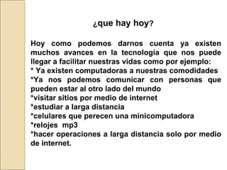 ¿ que hay hoy ? Hoy como podemos darnos cuenta ya existen muchos avances en la tecnología que nos puede llegar a facilitar nuestras vidas como por ejemplo: * Ya existen computadoras a nuestras comodidades  *Ya nos podemos comunicar con personas que pueden estar al otro lado del mundo  *visitar sitios por medio de internet  *estudiar a larga distancia  *celulares que perecen una minicomputadora *relojes  mp3  *hacer operaciones a larga distancia solo por medio de internet. 