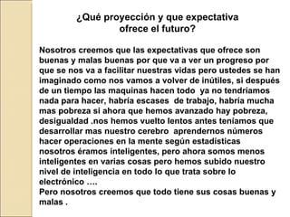 ¿Qué proyección y que expectativa ofrece el futuro? Nosotros creemos que las expectativas que ofrece son buenas y malas buenas por que va a ver un progreso por que se nos va a facilitar nuestras vidas pero ustedes se han imaginado como nos vamos a volver de inútiles, si después de un tiempo las maquinas hacen todo  ya no tendríamos nada para hacer, habría escases  de trabajo, habría mucha mas pobreza si ahora que hemos avanzado hay pobreza, desigualdad .nos hemos vuelto lentos antes teníamos que desarrollar mas nuestro cerebro  aprendernos números hacer operaciones en la mente según estadísticas  nosotros éramos inteligentes, pero ahora somos menos inteligentes en varias cosas pero hemos subido nuestro nivel de inteligencia en todo lo que trata sobre lo electrónico …. Pero nosotros creemos que todo tiene sus cosas buenas y malas .  
