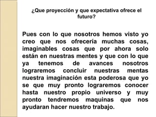 ¿Que proyección y que expectativa ofrece el futuro? Pues con lo que nosotros hemos visto yo creo que nos ofrecería muchas cosas, imaginables cosas que por ahora solo están en nuestras mentes y que con lo que ya tenemos de avances nosotros lograremos concluir nuestras mentas nuestra imaginación esta poderosa que yo se que muy pronto lograremos conocer hasta nuestro propio universo y muy pronto tendremos maquinas que nos ayudaran hacer nuestro trabajo. 