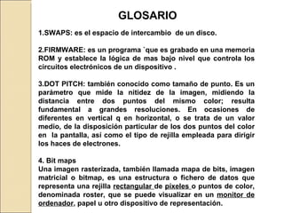 GLOSARIO 1.SWAPS: es el espacio de intercambio  de un disco. 2.FIRMWARE: es un programa `que es grabado en una memoria ROM y establece la lógica de mas bajo nivel que controla los circuitos electrónicos de un dispositivo . 3.DOT PITCH: también conocido como tamaño de punto.  Es un parámetro que mide la nitidez de la imagen, midiendo la distancia entre dos puntos del mismo color; resulta fundamental a grandes resoluciones. En ocasiones de diferentes en vertical q en horizontal, o se trata de un valor medio, de la disposición particular de los dos puntos del color en  la pantalla, así como el tipo de rejilla empleada para dirigir los haces de electrones. 4. Bit maps Una imagen rasterizada, también llamada mapa de bits, imagen matricial o bitmap, es una estructura o fichero de datos que representa una rejilla  rectangular  de  píxeles  o puntos de color, denominada roster, que se puede visualizar en un  monitor de ordenador , papel u otro dispositivo de representación. 