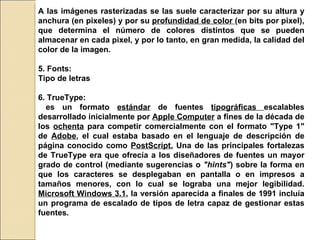 A las imágenes rasterizadas se las suele caracterizar por su altura y anchura (en pixeles) y por su  profundidad de color  (en bits por pixel), que determina el número de colores distintos que se pueden almacenar en cada pixel, y por lo tanto, en gran medida, la calidad del color de la imagen. 5. Fonts: Tipo de letras  6. TrueType: es un formato  estándar  de fuentes  tipográficas  escalables desarrollado inicialmente por  Apple Computer  a fines de la década de los  ochenta  para competir comercialmente con el formato "Type 1" de  Adobe , el cual estaba basado en el lenguaje de descripción de página conocido como  PostScript.  Una de las principales fortalezas de TrueType era que ofrecía a los diseñadores de fuentes un mayor grado de control (mediante sugerencias o  "hints" ) sobre la forma en que los caracteres se desplegaban en pantalla o en impresos a tamaños menores, con lo cual se lograba una mejor legibilidad.  Microsoft Windows 3.1 , la versión aparecida a finales de 1991 incluía un programa de escalado de tipos de letra capaz de gestionar estas fuentes. 