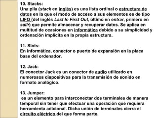 10.  Stacks: Una pila ( stack  en  inglés ) es una lista ordinal o  estructura de datos  en la que el modo de acceso a sus elementos es de tipo  LIFO  (del inglés  Last In First Out , último en  entrar , primero en  salir ) que permite almacenar y recuperar datos. Se aplica en multitud de ocasiones en  informática  debido a su simplicidad y ordenación implícita en la propia estructura. 11. Slots: En informática, conector o puerto de expansión en la placa base del ordenador. 12. Jack: El conector Jack es un conector de  audio  utilizado en numerosos dispositivos para la transmisión de sonido en formato analógico. 13. Jumper: es un elemento para interconectar dos terminales de manera temporal sin tener que efectuar una operación que requiera herramienta adicional. Dicha unión de terminales cierra el  circuito eléctrico  del que forma parte.   