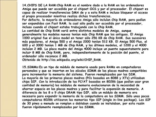 14.CHIPS DE LA RAM: Chip RAM es el nombre dado a la RAM en los ordenadores Amiga que puede ser accedida por el chipset OCS y por el procesador. El chipset es capaz de realizar transferencias DMA de y a esta RAM e incluso bloquear el acceso al propio procesador mientras realiza dichas transferencias. Por defecto, la mayoría de ordenadores Amiga sólo incluían Chip RAM, pero podían ser expandidos con Fast RAM. la cual sólo podía ser accedida por el procesador, incluso cuando el chipset estaba trabajando con la Chip RAM. La cantidad de Chip RAM varió entre distintos modelos de Amiga, aunque generalmente los modelos nuevos tenían más Chip RAM que los antiguos. El Amiga 1000 original fue el único model en tener sólo 256 KB de Chip RAM. Sus sucesores más populares, el Amiga 500 y el Amiga 2000 tenían 512 KB. El Amiga 500 Plus, el 600 y el 3000 tenían 1 MB de Chip RAM, y los últimos modelos, el 1200 y el 4000 incluían 2 MB. La placa madre del Amiga 4000 incluye un puente supuestamente para incluir 8 MB de Chip RAM, pero, independientemente de la posición del puente, el ordenador sólo reconoce 2 MB. Obtenido de http://es.wikipedia.org/wiki/CHIP_RAM.   15.SIMMs: Es un tipo de módulo de memoria usado para RAMs en computadoras personales y que se insertan en los zócalos SIMM de las placas madres compatibles para incrementar la memoria del sistema. Fueron reemplazados por las DIM. La mayoría de las primeras placas madres (PCs basadas en 8088 y XTs) utilizaban chips DIP. Con la introducción de las PC/AT basadas en 80286 (que podían usar gran cantidad de memoria) los módulos de memoria evolucionaron de la necesidad de ahorrar espacio en las placas madres y para facilitar la expansión de memoria. A diferencia de los 8 o 9 chips DRAM tipo DIP, sólo un módulo de memoria era necesario para expandir la memoria de la computadora en los SIMM. Sólo unas pocas computadoras 80286 utilizaron las memorias tipo SIP (single in-line package). Los SIP de 30 pines a menudo se rompían o doblaban cuando se instalaban, por esta razón fueron rápidamente reemplazados por los SIMM. 