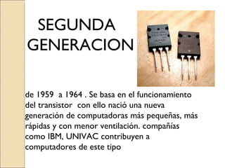 de 1959  a 1964 . Se basa en el funcionamiento del transistor  con ello nació  una nueva generación de computadoras más pequeñas, más rápidas y con menor ventilación. compañías como IBM, UNIVAC contribuyen a computadores de este tipo SEGUNDA GENERACION 
