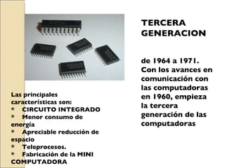 TERCERA GENERACION de 1964 a 1971. Con los avances en comunicación con las computadoras en 1960, empieza  la tercera generación de las computadoras Las principales características son: *  CIRCUITO INTEGRADO *  Menor consumo de energía *  Apreciable reducción de espacio *  Teleprocesos. *  Fabricación de la MINI COMPUTADORA 