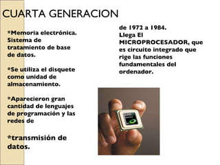 CUARTA GENERACION de  1972 a 1984. Llega El MICROPROCESADOR, que es circuito integrado que rige las funciones fundamentales del ordenador. *Memoria electrónica. Sistema de tratamiento de base de datos. *Se utiliza el disquete como unidad de almacenamiento. *Aparecieron gran cantidad de lenguajes de programación y las redes de  *transmisión de datos. 