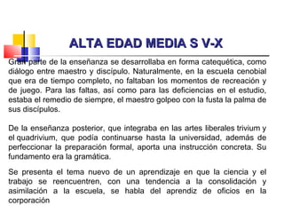 ALTA EDAD MEDIA S V-XALTA EDAD MEDIA S V-X
Gran parte de la enseñanza se desarrollaba en forma catequética, como
diálogo entre maestro y discípulo. Naturalmente, en la escuela cenobial
que era de tiempo completo, no faltaban los momentos de recreación y
de juego. Para las faltas, así como para las deficiencias en el estudio,
estaba el remedio de siempre, el maestro golpeo con la fusta la palma de
sus discípulos.
 
De la enseñanza posterior, que integraba en las artes liberales trivium y
el quadrivium, que podía continuarse hasta la universidad, además de
perfeccionar la preparación formal, aporta una instrucción concreta. Su
fundamento era la gramática.
Se presenta el tema nuevo de un aprendizaje en que la ciencia y el
trabajo se reencuentren, con una tendencia a la consolidación y
asimilación a la escuela, se habla del aprendiz de oficios en la
corporación
 