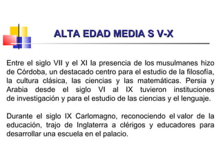 ALTA EDAD MEDIA S V-XALTA EDAD MEDIA S V-X
Entre el siglo VII y el XI la presencia de los musulmanes hizo
de Córdoba, un destacado centro para el estudio de la filosofía,
la cultura clásica, las ciencias y las matemáticas. Persia y
Arabia desde el siglo VI al IX tuvieron instituciones
de investigación y para el estudio de las ciencias y el lenguaje.
Durante el siglo IX Carlomagno, reconociendo el valor de la
educación, trajo de Inglaterra a clérigos y educadores para
desarrollar una escuela en el palacio.
 