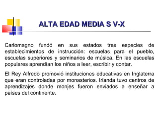 ALTA EDAD MEDIA S V-XALTA EDAD MEDIA S V-X
Carlomagno fundó en sus estados tres especies de
establecimientos de instrucción: escuelas para el pueblo,
escuelas superiores y seminarios de música. En las escuelas
populares aprendían los niños a leer, escribir y contar.
El Rey Alfredo promovió instituciones educativas en Inglaterra
que eran controladas por monasterios. Irlanda tuvo centros de
aprendizajes donde monjes fueron enviados a enseñar a
países del continente.
 