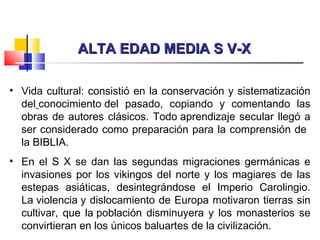 ALTA EDAD MEDIA S V-XALTA EDAD MEDIA S V-X
• Vida cultural: consistió en la conservación y sistematización
del conocimiento del pasado, copiando y comentando las
obras de autores clásicos. Todo aprendizaje secular llegó a
ser considerado como preparación para la comprensión de
la BIBLIA.
• En el S X se dan las segundas migraciones germánicas e
invasiones por los vikingos del norte y los magiares de las
estepas asiáticas, desintegrándose el Imperio Carolingio.
La violencia y dislocamiento de Europa motivaron tierras sin
cultivar, que la población disminuyera y los monasterios se
convirtieran en los únicos baluartes de la civilización.
 
