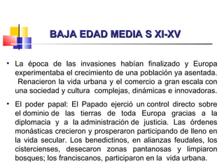 BAJA EDAD MEDIA S XI-XVBAJA EDAD MEDIA S XI-XV
• La época de las invasiones habían finalizado y Europa
experimentaba el crecimiento de una población ya asentada.
Renacieron la vida urbana y el comercio a gran escala con
una sociedad y cultura complejas, dinámicas e innovadoras.
• El poder papal: El Papado ejerció un control directo sobre
el dominio de las tierras de toda Europa gracias a la
diplomacia y a la administración de justicia. Las órdenes
monásticas crecieron y prosperaron participando de lleno en
la vida secular. Los benedictinos, en alianzas feudales, los
cistercienses, desecaron zonas pantanosas y limpiaron
bosques; los franciscanos, participaron en la vida urbana.
 