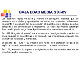 BAJA EDAD MEDIA S XI-XVBAJA EDAD MEDIA S XI-XV
Las escuelas regias de Italia y Francia se extinguen, mientras que las
escuelas parroquiales y episcopales, así como las cenobiales, sobreviven.
En cuanto a la escuela del clero secular, el maestro era el obispo, pero fue
delegada a un  ascholasticus o magischola. La crisis del imperio carolingio
lleva que la iglesia tenga control político sobre las escuelas eclesiásticas.
En 1079 Gregorio VII reconfirma a los obispos la obligación de enseñar las
artes literarias en sus iglesias y no confundir las enseñanzas religiosas con
las ciencias naturales y mundanas.
El concilio de Tours 1163 impone que nadie, con profesión religiosa en
algún monasterio, enseñe ciencias naturales o de leyes mundanas.
En 1179, Alejandro III, impone a las iglesias y a los monasterios extender su
enseñanza a los laicos pobres
 
