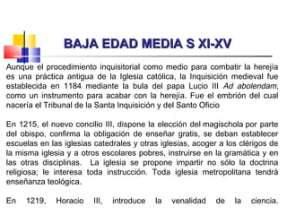BAJA EDAD MEDIA S XI-XVBAJA EDAD MEDIA S XI-XV
Aunque el procedimiento inquisitorial como medio para combatir la herejía
es una práctica antigua de la Iglesia católica, la Inquisición medieval fue
establecida en 1184 mediante la bula del papa Lucio III Ad abolendam,
como un instrumento para acabar con la herejía. Fue el embrión del cual
nacería el Tribunal de la Santa Inquisición y del Santo Oficio
En 1215, el nuevo concilio III, dispone la elección del magischola por parte
del obispo, confirma la obligación de enseñar gratis, se deban establecer
escuelas en las iglesias catedrales y otras iglesias, acoger a los clérigos de
la misma iglesia y a otros escolares pobres, instruirse en la gramática y en
las otras disciplinas. La iglesia se propone impartir no sólo la doctrina
religiosa; le interesa toda instrucción. Toda iglesia metropolitana tendrá
enseñanza teológica.
En 1219, Horacio III, introduce la venalidad de la ciencia.
 