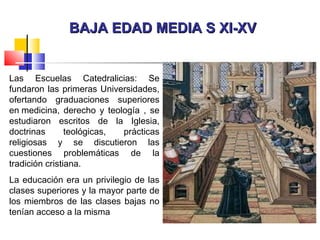 BAJA EDAD MEDIA S XI-XVBAJA EDAD MEDIA S XI-XV
Las Escuelas Catedralicias: Se
fundaron las primeras Universidades,
ofertando graduaciones superiores
en medicina, derecho y teología , se
estudiaron escritos de la Iglesia,
doctrinas teológicas, prácticas
religiosas y se discutieron las
cuestiones problemáticas de la
tradición cristiana.
La educación era un privilegio de las
clases superiores y la mayor parte de
los miembros de las clases bajas no
tenían acceso a la misma
 