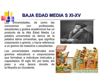 BAJA EDAD MEDIA S XI-XVBAJA EDAD MEDIA S XI-XV
Las universidades, tal como las
conocemos con profesorado,
estudiantes y grados académicos fue un
producto de la Alta Edad Media. La
palabra universidad se deriva de la
palabra latina universitas, que significa
corporación o gremio, y hacía referencia
a un gremio de maestros o estudiantes.
Las universidades medievales eran
gremios educativos o corporaciones
que formaban a individuos instruidos y
capacitados. El siglo XII, por tanto, dio
paso a una época dorada de
la filosofía en Occidente.
 