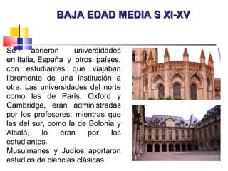 BAJA EDAD MEDIA S XI-XVBAJA EDAD MEDIA S XI-XV
Se abrieron universidades
en Italia, España y otros países,
con estudiantes que viajaban
libremente de una institución a
otra. Las universidades del norte
como las de París, Oxford y
Cambridge, eran administradas
por los profesores: mientras que
las del sur, como la de Bolonia y
Alcalá, lo eran por los
estudiantes.
Musulmanes y Judíos aportaron
estudios de ciencias clásicas
 