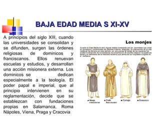 BAJA EDAD MEDIA S XI-XVBAJA EDAD MEDIA S XI-XV
A principios del siglo XIII, cuando
las universidades se consolidan y
se difunden, surgen las órdenes
religiosas de dominicos y
franciscanos. Ellos renuevan
escuelas y estudios, y desarrollan
una acción misionera externa. Los
dominicos  se dedican
especialmente a la teología. El
poder papal e imperial, que al
principio intervienen en su
reglamentación, decide que se
establezcan con fundaciones
propias en Salamanca, Roma
Nápoles, Viena, Praga y Cracovia
 