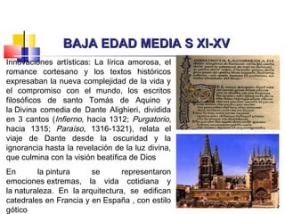 BAJA EDAD MEDIA S XI-XVBAJA EDAD MEDIA S XI-XV
Innovaciones artísticas: La lírica amorosa, el
romance cortesano y los textos históricos
expresaban la nueva complejidad de la vida y
el compromiso con el mundo, los escritos
filosóficos de santo Tomás de Aquino y
la Divina comedia de Dante Alighieri, dividida
en 3 cantos (Infierno, hacia 1312; Purgatorio,
hacia 1315; Paraíso, 1316-1321), relata el
viaje de Dante desde la oscuridad y la
ignorancia hasta la revelación de la luz divina,
que culmina con la visión beatífica de Dios
En la pintura se representaron
emociones extremas, la vida cotidiana y
la naturaleza. En la arquitectura, se edifican
catedrales en Francia y en España , con estilo
gótico
 