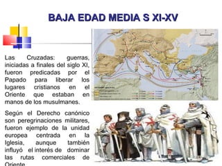 BAJA EDAD MEDIA S XI-XVBAJA EDAD MEDIA S XI-XV
Las Cruzadas: guerras,
iniciadas a finales del siglo XI,
fueron predicadas por el
Papado para liberar los
lugares cristianos en el
Oriente que estaban en
manos de los musulmanes.
Según el Derecho canónico
son peregrinaciones militares,
fueron ejemplo de la unidad
europea centrada en la
Iglesia, aunque también
influyó el interés de dominar
las rutas comerciales de
 