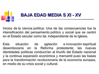 BAJA EDAD MEDIA S XI - XVBAJA EDAD MEDIA S XI - XV
Inicios de la ciencia política: Una de las consecuencias fue la
intensificación del pensamiento político y social que se centró
en el Estado secular como tal, independiente de la Iglesia.
Esta situación de agitación e innovación espiritual
desembocaría en la Reforma protestante; las nuevas
identidades políticas conducirían al triunfo del Estado nacional
y la continua expansión económica y mercantil puso las bases
para la transformación revolucionaria de la economía europea,
en medio de su crisis social y cultural.
 