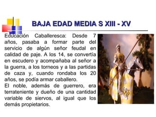 BAJA EDAD MEDIA S XIII - XVBAJA EDAD MEDIA S XIII - XV
Educación Caballeresca: Desde 7
años, pasaba a formar parte del
servicio de algún señor feudal en
calidad de paje. A los 14, se convertía
en escudero y acompañaba al señor a
la guerra, a los torneos y a las partidas
de caza y, cuando rondaba los 20
años, se podía armar caballero.
El noble, además de guerrero, era
terrateniente y dueño de una cantidad
variable de siervos, al igual que los
demás propietarios.
 