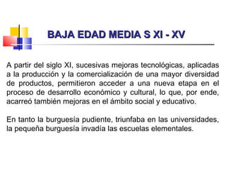 BAJA EDAD MEDIA S XI - XVBAJA EDAD MEDIA S XI - XV
A partir del siglo XI, sucesivas mejoras tecnológicas, aplicadas
a la producción y la comercialización de una mayor diversidad
de productos, permitieron acceder a una nueva etapa en el
proceso de desarrollo económico y cultural, lo que, por ende,
acarreó también mejoras en el ámbito social y educativo.
En tanto la burguesía pudiente, triunfaba en las universidades,
la pequeña burguesía invadía las escuelas elementales.
 
 