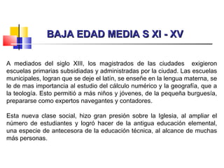 BAJA EDAD MEDIA S XI - XVBAJA EDAD MEDIA S XI - XV
A mediados del siglo XIII, los magistrados de las ciudades exigieron
escuelas primarias subsidiadas y administradas por la ciudad. Las escuelas
municipales, logran que se deje el latín, se enseñe en la lengua materna, se
le de mas importancia al estudio del cálculo numérico y la geografía, que a
la teología. Esto permitió a más niños y jóvenes, de la pequeña burguesía,
prepararse como expertos navegantes y contadores.
Esta nueva clase social, hizo gran presión sobre la Iglesia, al ampliar el
número de estudiantes y logró hacer de la antigua educación elemental,
una especie de antecesora de la educación técnica, al alcance de muchas
más personas.
 