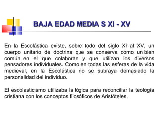 BAJA EDAD MEDIA S XI - XVBAJA EDAD MEDIA S XI - XV
En la Escolástica existe, sobre todo del siglo XI al XV, un
cuerpo unitario de doctrina que se conserva como un bien
común, en el que colaboran y que utilizan los diversos
pensadores individuales. Como en todas las esferas de la vida
medieval, en la Escolástica no se subraya demasiado la
personalidad del individuo.
El escolasticismo utilizaba la lógica para reconciliar la teología
cristiana con los conceptos filosóficos de Aristóteles.
 