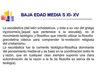 BAJA EDAD MEDIA S XI- XVBAJA EDAD MEDIA S XI- XV
La escolástica (del latín scholasticus, y éste a su vez del griego
σχολαστικός [aquel que pertenece a la escuela]), es el
movimiento teológico y filosófico que intentó utilizar la filosofía
grecolatina clásica para comprender la revelación religiosa
del cristianismo.
La escolástica fue la corriente teológico-filosófica dominante
del pensamiento medieval y se basó en la coordinación entre fe
y razón, que en cualquier caso siempre suponía una clara
subordinación de la razón a la fe (la filosofía es sierva de la
teología).
 
 