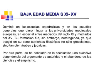 BAJA EDAD MEDIA S XI- XVBAJA EDAD MEDIA S XI- XV
Dominó en las escuelas catedralicias y en los estudios
generales que dieron lugar a las universidades medievales
europeas, en especial entre mediados del siglo XI y mediados
del XV. Su formación fue, sin embargo, heterogénea, ya que
acogió en su seno corrientes filosóficas no sólo grecolatinas,
sino también árabes y judaicas.
Por otra parte, se ha señalado en la escolástica una excesiva
dependencia del argumento de autoridad y el abandono de las
ciencias y el empirismo.
.
 