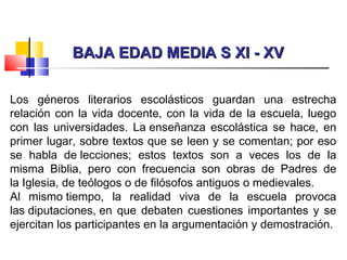 BAJA EDAD MEDIA S XI - XVBAJA EDAD MEDIA S XI - XV
Los géneros literarios escolásticos guardan una estrecha
relación con la vida docente, con la vida de la escuela, luego
con las universidades. La enseñanza escolástica se hace, en
primer lugar, sobre textos que se leen y se comentan; por eso
se habla de lecciones; estos textos son a veces los de la
misma Biblia, pero con frecuencia son obras de Padres de
la Iglesia, de teólogos o de filósofos antiguos o medievales.
Al mismo tiempo, la realidad viva de la escuela provoca
las diputaciones, en que debaten cuestiones importantes y se
ejercitan los participantes en la argumentación y demostración.
 